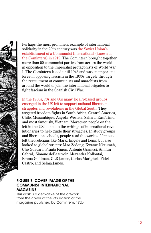 Perhaps the most prominent example of international solidarity in the 20th century was the Soviet Union’s. establishment of a Communist International (known as the Comintern) in 1919, The Comintern brought together more than 50 communist parties from across the world  in opposition to the imperialist protagonists of World War 1. The Comintern lasted until 1943 and was an important force in opposing fascism in the 1930s, largely through the recruitment of communists and anarchists from around the world to join the international brigades to fight fascism in the Spanish Civil War.  In the 19605, 70s and 80s many locally-based groups emerged in the US leftto support national liberation struggles and revolutions in the Global South. They targeted freedom fights in South Africa, Central America, Chile, Mozambique, Angola, Western Sahara, East Timor and most famously, Vietnam. Moreover, people on the left in the US looked to the writings of international revo- lutionaries to help guide their struggles. In study groups and liberation schools, people read the works of famous left theoreticians like Marx, Engels and Lenin but also Tooked to global writers: Mao Zedong, Kwame Nkrumah, Che Guevara, Frantz Fanon, Antonio Gramsci, Amilcar Cabral, Simone deBeauvoir, Alexandra Kollontai,  Emma Goldman, CLR James, Carlos Marighela Fidel Castro, and Selma James,  FIGURE 9: COVER IMAGE OF THE COMMUNIST INTERNATIONAL MAGAZINE  This work is @ derivative of the artwork from the cover of the 9th edifion of he magozine published by Comintern, 1920 